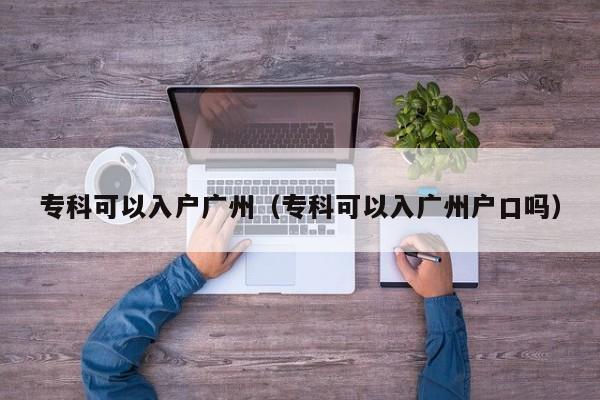 专科可以入户广州（专科可以入广州户口吗）