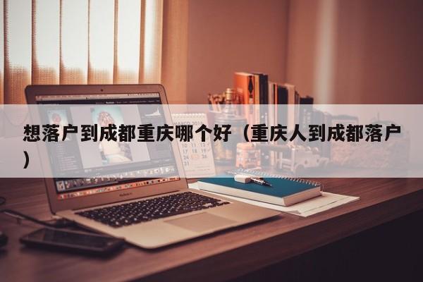 想落户到成都重庆哪个好（重庆人到成都落户）
