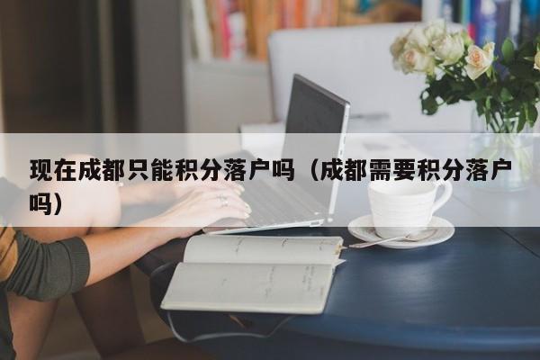 现在成都只能积分落户吗（成都需要积分落户吗）