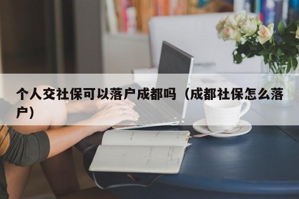 个人交社保可以落户成都吗（成都社保怎么落户）