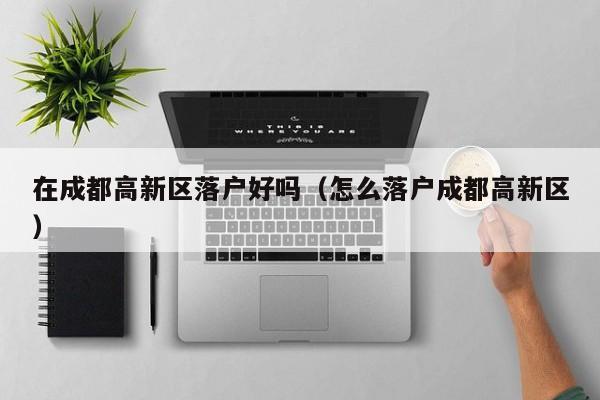 在成都高新区落户好吗（怎么落户成都高新区）