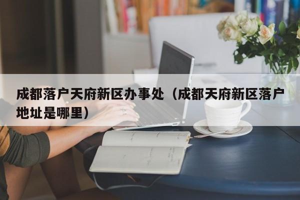 成都落户天府新区办事处（成都天府新区落户地址是哪里）