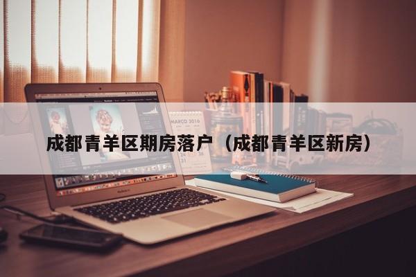 成都青羊区期房落户（成都青羊区新房）