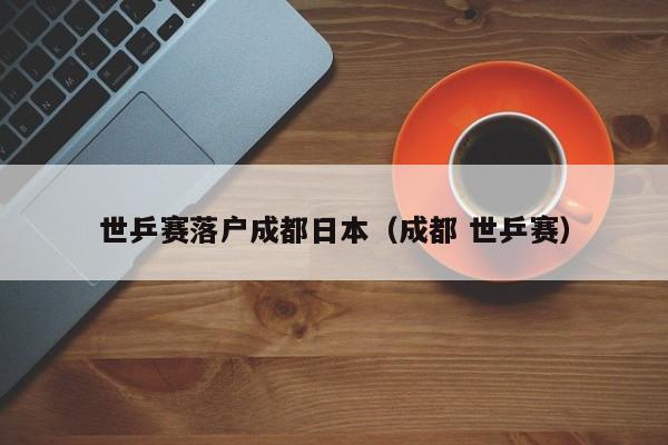 世乒赛落户成都日本（成都 世乒赛）