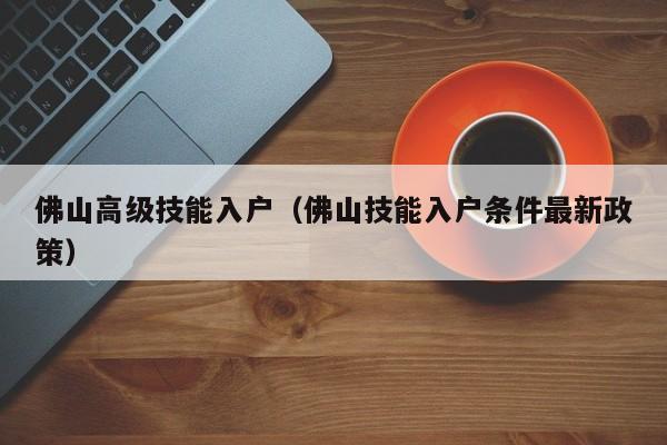 佛山高级技能入户（佛山技能入户条件最新政策）