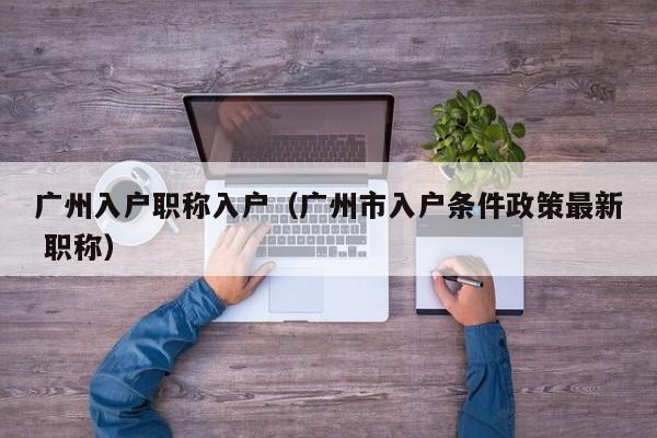 广州入户职称入户（广州市入户条件政策最新 职称）