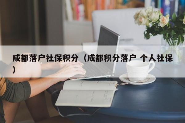 成都落户社保积分（成都积分落户 个人社保）