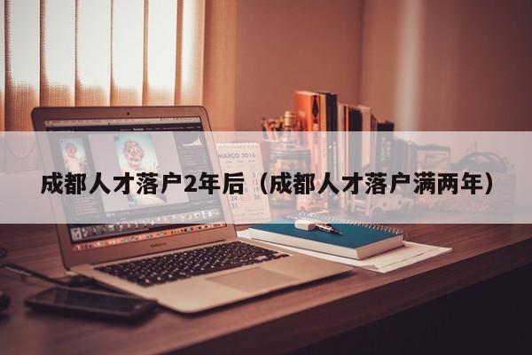 成都人才落户2年后（成都人才落户满两年）