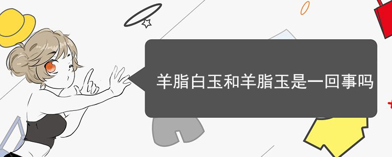 羊脂白玉和羊脂玉是一回事吗