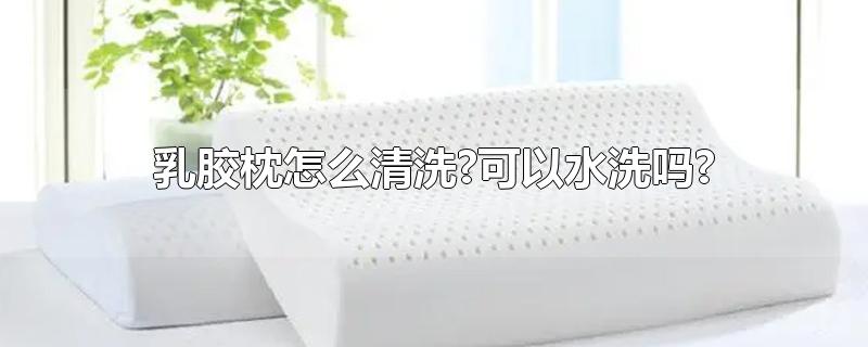 乳胶枕怎么清洗?可以水洗吗?