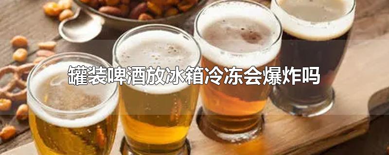 罐装啤酒放冰箱冷冻会爆炸吗