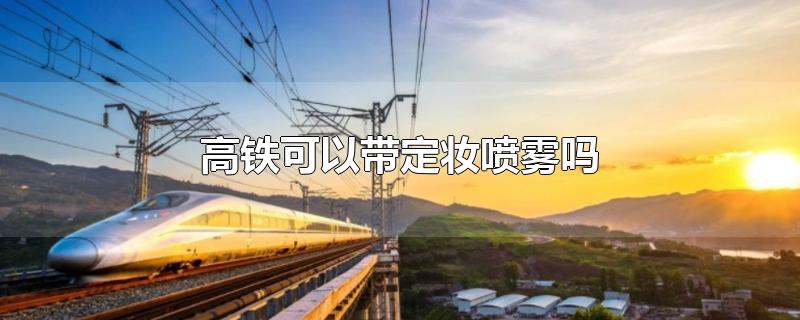 高铁可以带定妆喷雾吗