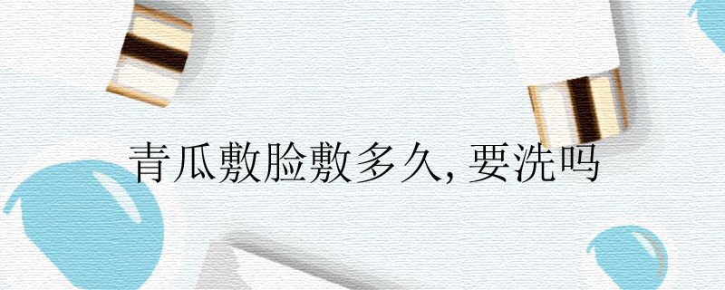 青瓜敷脸敷多久,要洗吗