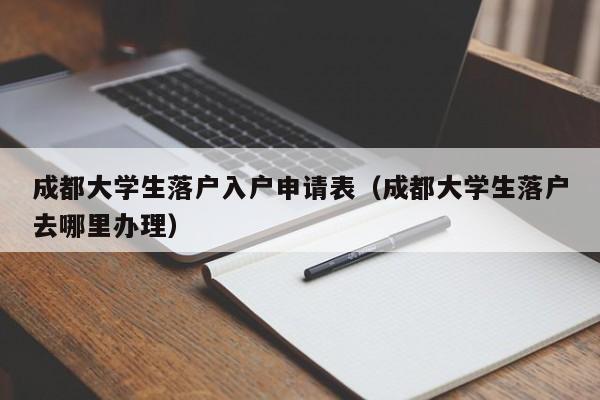 成都大学生落户入户申请表(成都大学生落户去哪里办理) 成都大学生落户入户申请表(成都大学生落户去哪里办理)