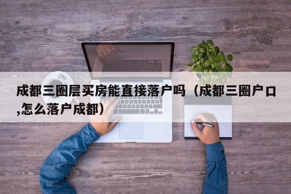 成都三圈层买房能直接落户吗（成都三圈户口,怎么落户成都）