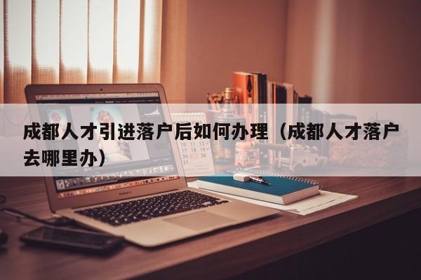 成都人才引进落户后如何办理（成都人才落户去哪里办）