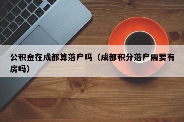 公积金在成都算落户吗(成都积分落户需要有房吗) 公积金在成都算落户吗(成都积分落户需要有房吗)