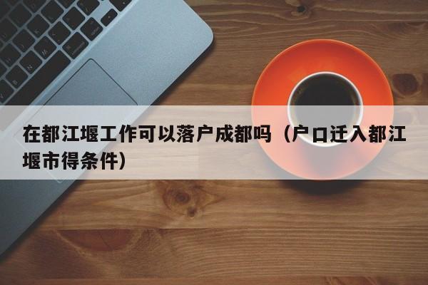 在都江堰工作可以落户成都吗（户口迁入都江堰市得条件）
