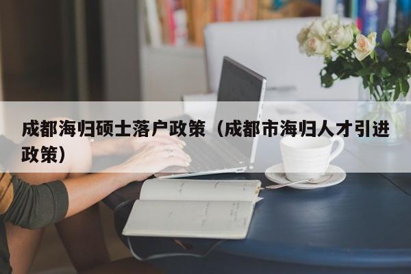 成都海归硕士落户政策（成都市海归人才引进政策）