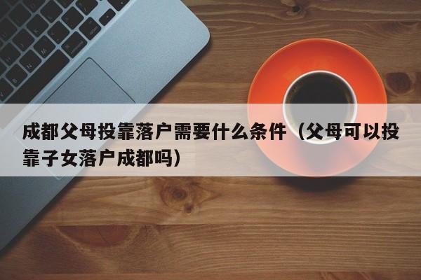 成都父母投靠落户需要什么条件(父母可以投靠子女落户成都吗) 成都父母投靠落户需要什么条件(父母可以投靠子女落户成都吗)