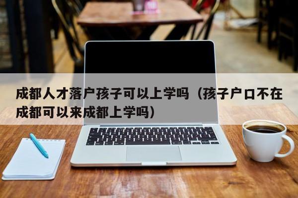 成都人才落户孩子可以上学吗(孩子户口不在成都可以来成都上学吗) 成都人才落户孩子可以上学吗(孩子户口不在成都可以来成都上学吗)