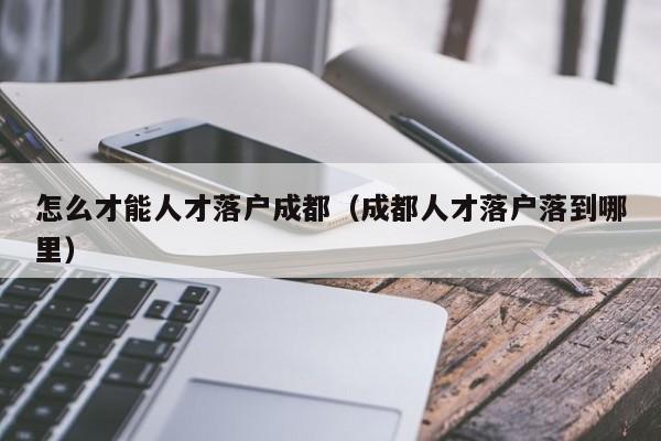 怎么才能人才落户成都（成都人才落户落到哪里）