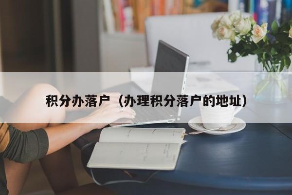 积分办落户（办理积分落户的地址）