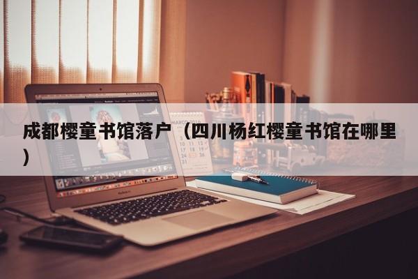 成都樱童书馆落户（四川杨红樱童书馆在哪里）