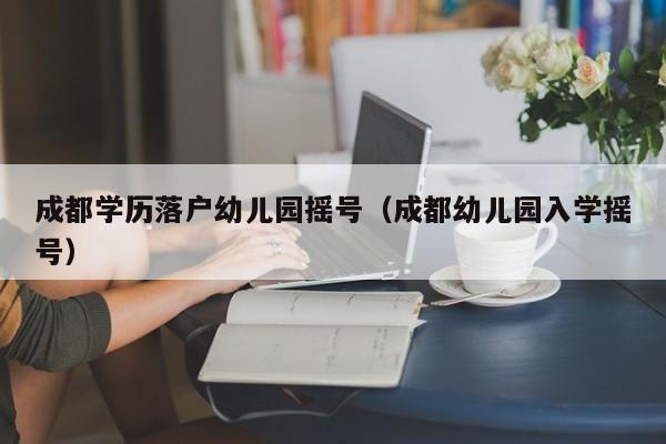 成都学历落户幼儿园摇号（成都幼儿园入学摇号）