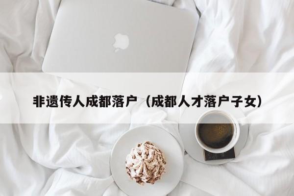非遗传人成都落户（成都人才落户子女）
