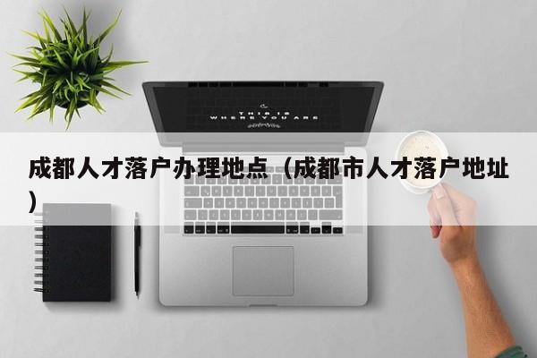 成都人才落户办理地点（成都市人才落户地址）