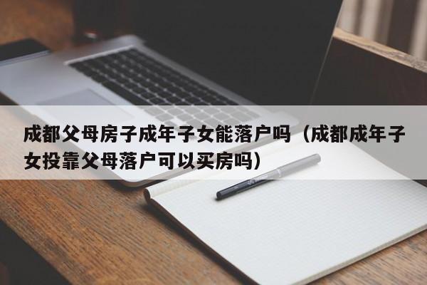 成都父母房子成年子女能落户吗(成都成年子女投靠父母落户可以买房吗) 成都父母房子成年子女能落户吗(成都成年子女投靠父母落户可以买房吗)