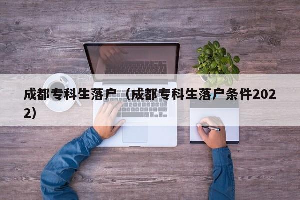 成都专科生落户（成都专科生落户条件2022）