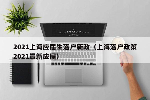 2021上海应届生落户新政（上海落户政策2021最新应届）