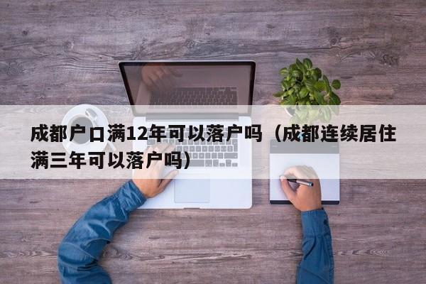 成都户口满12年可以落户吗（成都连续居住满三年可以落户吗）