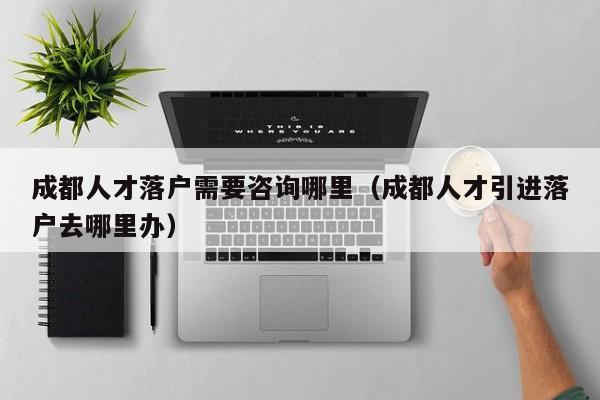 成都人才落户需要咨询哪里（成都人才引进落户去哪里办）