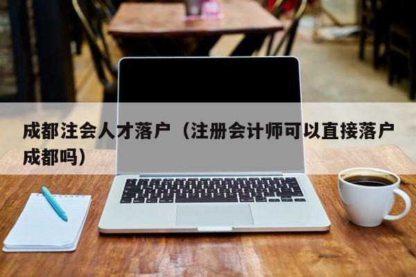 成都注会人才落户（注册会计师可以直接落户成都吗）