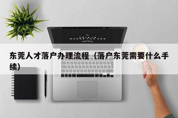 东莞人才落户办理流程(落户东莞需要什么手续) 东莞人才落户办理流程(落户东莞需要什么手续)