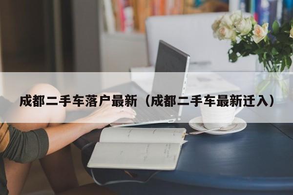 成都二手车落户最新（成都二手车最新迁入）
