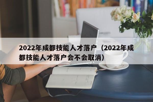 2022年成都技能人才落户（2022年成都技能人才落户会不会取消）