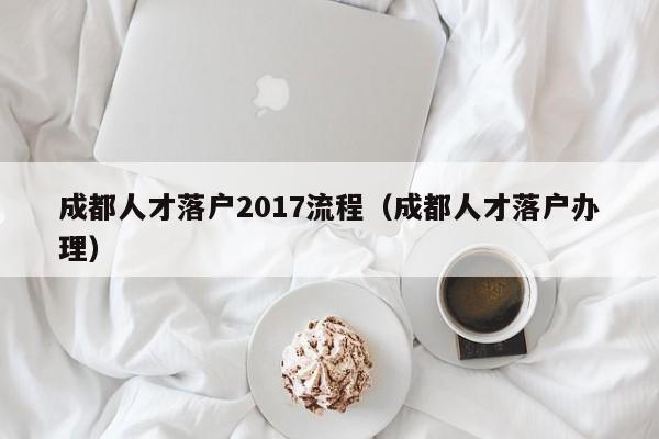 成都人才落户2017流程（成都人才落户办理）