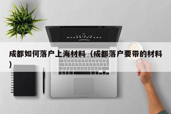 成都如何落户上海材料（成都落户要带的材料）