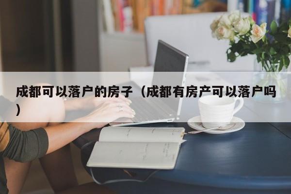 成都可以落户的房子（成都有房产可以落户吗）