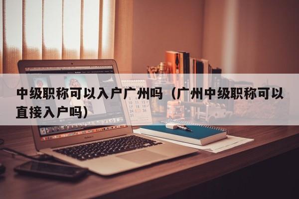 中级职称可以入户广州吗（广州中级职称可以直接入户吗）