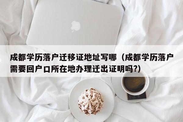 成都学历落户迁移证地址写哪（成都学历落户需要回户口所在地办理迁出证明吗?）