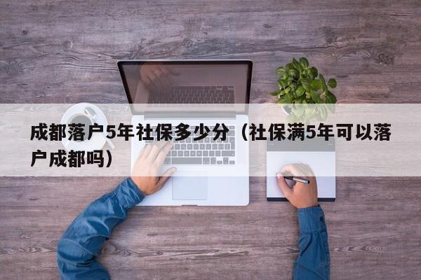 成都落户5年社保多少分（社保满5年可以落户成都吗）