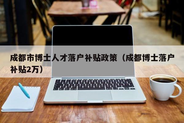 成都市博士人才落户补贴政策（成都博士落户补贴2万）