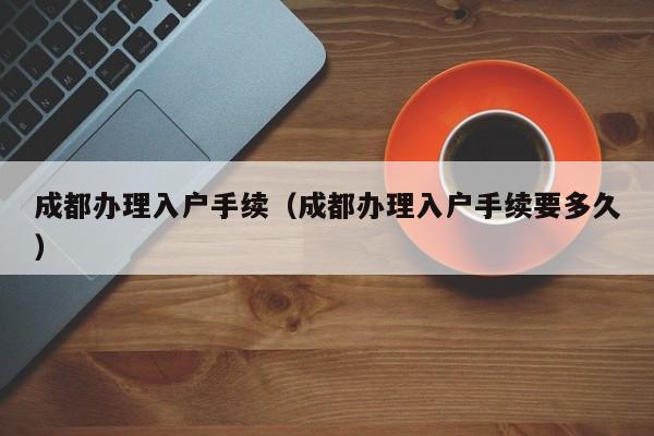 成都办理入户手续（成都办理入户手续要多久）