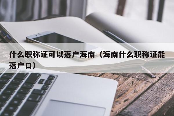 什么职称证可以落户海南(海南什么职称证能落户口) 什么职称证可以落户海南(海南什么职称证能落户口)