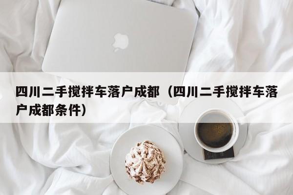 四川二手搅拌车落户成都（四川二手搅拌车落户成都条件）